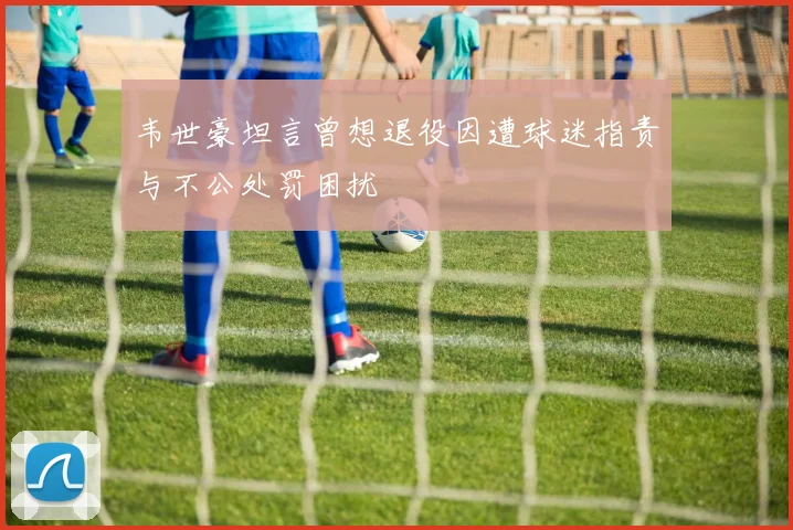 韦世豪坦言曾想退役因遭球迷指责与不公处罚困扰